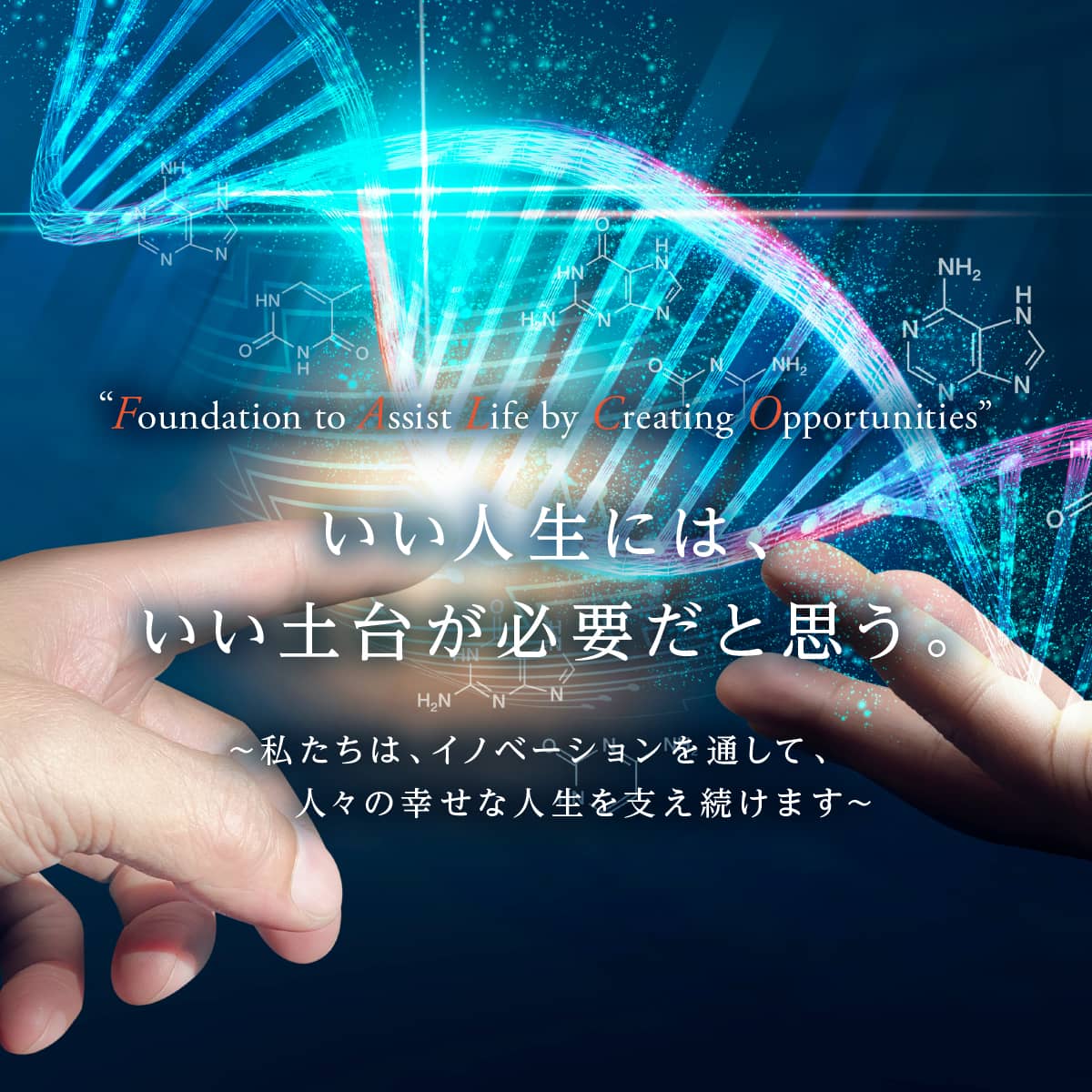 “Foundation to Assist Life by Creating Opportunities” いい人生には、いい土台が必要だと思う。 ～私たちは、イノベーションを通して、人々の幸せな人生を支え続けます～