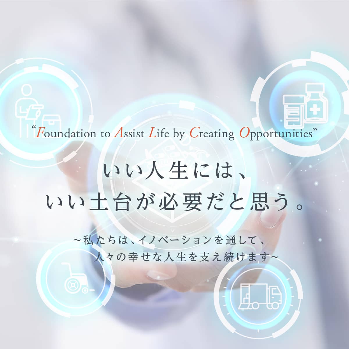 “Foundation to Assist Life by Creating Opportunities” いい人生には、いい土台が必要だと思う。 ～私たちは、イノベーションを通して、人々の幸せな人生を支え続けます～